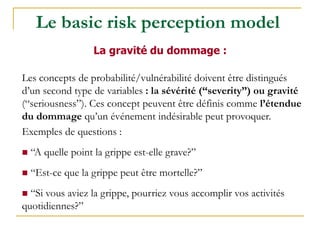 Les concepts de probabilité/vulnérabilité doivent être distingués
d’un second type de variables : la sévérité (“severity”) ou gravité
(“seriousness”). Ces concept peuvent être définis comme l’étendue
du dommage qu’un événement indésirable peut provoquer.
Exemples de questions :
 “A quelle point la grippe est-elle grave?”
 “Est-ce que la grippe peut être mortelle?”
 “Si vous aviez la grippe, pourriez vous accomplir vos activités
quotidiennes?”
La gravité du dommage :
Le basic risk perception model
 