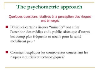  Pourquoi certains risques “mineurs” ont attiré
l’attention des médias et du public, alors que d’autres,
beaucoup plus fréquents et nocifs pour la santé
mobilisent peu ?
 Comment expliquer les controverses concernant les
risques indutriels et technologiques?
The psychometric approach
Quelques questions relatives à la perception des risques
ont émergé:
 