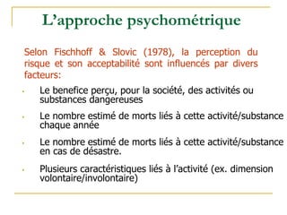 • Le benefice perçu, pour la société, des activités ou
substances dangereuses
• Le nombre estimé de morts liés à cette activité/substance
chaque année
• Le nombre estimé de morts liés à cette activité/substance
en cas de désastre.
• Plusieurs caractéristiques liés à l’activité (ex. dimension
volontaire/involontaire)
L’approche psychométrique
Selon Fischhoff & Slovic (1978), la perception du
risque et son acceptabilité sont influencés par divers
facteurs:
 