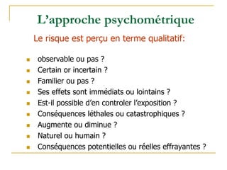 observable ou pas ?
 Certain or incertain ?
 Familier ou pas ?
 Ses effets sont immédiats ou lointains ?
 Est-il possible d’en controler l’exposition ?
 Conséquences léthales ou catastrophiques ?
 Augmente ou diminue ?
 Naturel ou humain ?
 Conséquences potentielles ou réelles effrayantes ?
Le risque est perçu en terme qualitatif:
L’approche psychométrique
 
