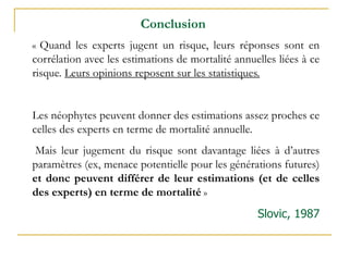 « Quand les experts jugent un risque, leurs réponses sont en
corrélation avec les estimations de mortalité annuelles liées à ce
risque. Leurs opinions reposent sur les statistiques.
Les néophytes peuvent donner des estimations assez proches ce
celles des experts en terme de mortalité annuelle.
Mais leur jugement du risque sont davantage liées à d’autres
paramètres (ex, menace potentielle pour les générations futures)
et donc peuvent différer de leur estimations (et de celles
des experts) en terme de mortalité »
Slovic, 1987
Conclusion
 