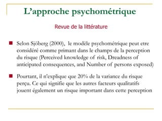  Selon Sjöberg (2000), le modèle psychométrique peut etre
considéré comme primant dans le champs de la perception
du risque (Perceived knowledge of risk, Dreadness of
anticipated consequences, and Number of persons exposed)
 Pourtant, il n’explique que 20% de la variance du risque
perçu. Ce qui signifie que les autres facteurs qualitatifs
jouent également un risque important dans cette perception
Revue de la littérature
L’approche psychométrique
 