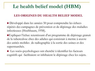  Développé dans les années 50 pour comprendre les échecs
répétés des campagnes de prévention et de dépistage des maladies
infectieuses (Hochbaum, 1958).
Expliquer l’échec retentissant d’un programme de dépistage gratuit
de la tuberculose chez des adultes qui consistait à mettre à œuvre
des unités mobiles de radiographie à la sortie des usines et des
supermarchés.
 Les socio-psychologues ont cherché à identifier les facteurs
cognitifs qui facilitaient or inhibaient le dépistage chez les sujets.
Le health belief model (HBM)
LES ORIGINES DU HEALTH BELIEF MODEL
 