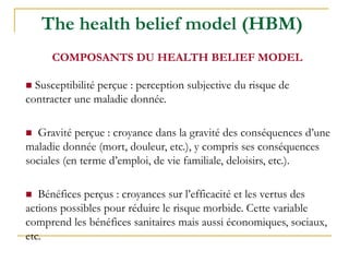 The health belief model (HBM)
 Susceptibilité perçue : perception subjective du risque de
contracter une maladie donnée.
 Gravité perçue : croyance dans la gravité des conséquences d’une
maladie donnée (mort, douleur, etc.), y compris ses conséquences
sociales (en terme d’emploi, de vie familiale, deloisirs, etc.).
 Bénéfices perçus : croyances sur l’efficacité et les vertus des
actions possibles pour réduire le risque morbide. Cette variable
comprend les bénéfices sanitaires mais aussi économiques, sociaux,
etc.
COMPOSANTS DU HEALTH BELIEF MODEL
 