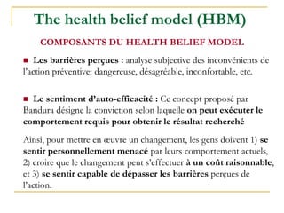 The health belief model (HBM)
 Les barrières perçues : analyse subjective des inconvénients de
l’action préventive: dangereuse, désagréable, inconfortable, etc.
 Le sentiment d’auto-efficacité : Ce concept proposé par
Bandura désigne la conviction selon laquelle on peut exécuter le
comportement requis pour obtenir le résultat recherché
Ainsi, pour mettre en œuvre un changement, les gens doivent 1) se
sentir personnellement menacé par leurs comportement actuels,
2) croire que le changement peut s’effectuer à un coût raisonnable,
et 3) se sentir capable de dépasser les barrières perçues de
l’action.
COMPOSANTS DU HEALTH BELIEF MODEL
 