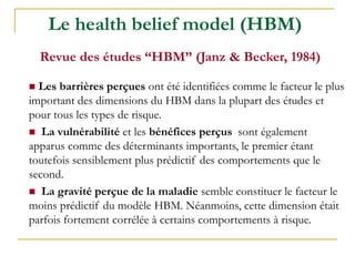 Le health belief model (HBM)
Revue des études “HBM” (Janz & Becker, 1984)
 Les barrières perçues ont été identifiées comme le facteur le plus
important des dimensions du HBM dans la plupart des études et
pour tous les types de risque.
 La vulnérabilité et les bénéfices perçus sont également
apparus comme des déterminants importants, le premier étant
toutefois sensiblement plus prédictif des comportements que le
second.
 La gravité perçue de la maladie semble constituer le facteur le
moins prédictif du modèle HBM. Néanmoins, cette dimension était
parfois fortement corrélée à certains comportements à risque.
 