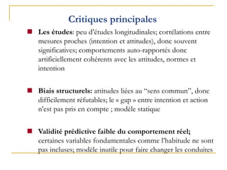 Critiques principales
 Les études: peu d’études longitudinales; corrélations entre
mesures proches (intention et attitudes), donc souvent
significatives; comportements auto-rapportés donc
artificiellement cohérents avec les attitudes, normes et
intention
 Biais structurels: attitudes liées au “sens commun”, donc
difficilement réfutables; le « gap » entre intention et action
n’est pas pris en compte ; modèle statique
 Validité prédictive faible du comportement réel;
certaines variables fondamentales comme l’habitude ne sont
pas incluses; modèle inutile pour faire changer les conduites
 