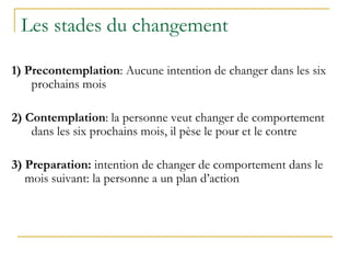 Les stades du changement
1) Precontemplation: Aucune intention de changer dans les six
prochains mois
2) Contemplation: la personne veut changer de comportement
dans les six prochains mois, il pèse le pour et le contre
3) Preparation: intention de changer de comportement dans le
mois suivant: la personne a un plan d’action
 