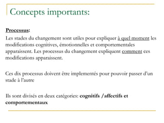 Concepts importants:
Processus:
Les stades du changement sont utiles pour expliquer à quel moment les
modifications cognitives, émotionnelles et comportementales
apparaissent. Les processus du changement expliquent comment ces
modifications apparaissent.
Ces dix processus doivent être implementés pour pouvoir passer d’un
stade à l’autre
Ils sont divisés en deux catégories: cognitifs /affectifs et
comportementaux
 