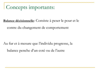 Concepts importants:
Balance décisionnelle: Consiste à peser le pour et le
contre du changement de comportement
Au fur et à mesure que l’individu progresse, la
balance penche d’un coté ou de l’autre
 