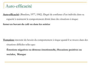Auto-efficacité
Auto-efficacité: (Bandura, 1977, 1982). Degré de confiance d’un individu dans sa
capacité à maintenir le comportement désiré dans des situations à risque:
fumer en buvant du café ou dans les soirées
Tentation: intensité du besoin du comportement à risque quand il se trouve dans des
situations difficiles telles que:
Émotions négatives ou détresse émotionnelle, Occasions positives ou
sociales, Manque
 