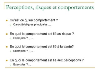 Perceptions, risques et comportements
 Qu’est ce qu’un comportement ?
 Caractéristiques principales …
 En quoi le comportement est lié au risque ?
 Exemples ? …..
 En quoi le comportement est lié à la santé?
 Exemples ? …..
 En quoi le comportement est lié aux perceptions ?
 Exemples ?....
 