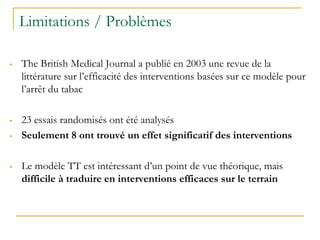 Limitations / Problèmes
• The British Medical Journal a publié en 2003 une revue de la
littérature sur l’efficacité des interventions basées sur ce modèle pour
l’arrêt du tabac
• 23 essais randomisés ont été analysés
• Seulement 8 ont trouvé un effet significatif des interventions
• Le modèle TT est intéressant d’un point de vue théorique, mais
difficile à traduire en interventions efficaces sur le terrain
 