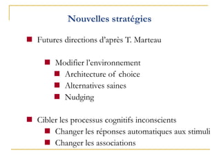 Nouvelles stratégies
 Futures directions d’après T. Marteau
 Modifier l’environnement
 Architecture of choice
 Alternatives saines
 Nudging
 Cibler les processus cognitifs inconscients
 Changer les réponses automatiques aux stimuli
 Changer les associations
 