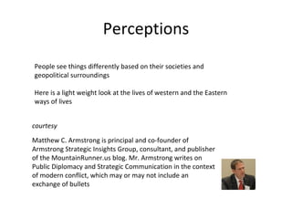 Perceptions People see things differently based on their societies and geopolitical surroundings Here is a light weight look at the lives of western and the Eastern ways of lives Matthew C. Armstrong is principal and co-founder of Armstrong Strategic Insights Group, consultant, and publisher of the MountainRunner.us blog. Mr. Armstrong writes on Public Diplomacy and Strategic Communication in the context of modern conflict, which may or may not include an exchange of bullets courtesy 