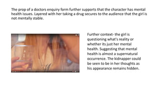 The prop of a doctors enquiry form further supports that the character has mental
health issues. Layered with her taking a drug secures to the audience that the girl is
not mentally stable.
Further context- the girl is
questioning what's reality or
whether its just her mental
health. Suggesting that mental
health is almost a supernatural
occurrence. The kidnapper could
be seen to be in her thoughts as
his appearance remains hidden.
 
