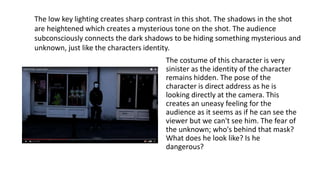 The costume of this character is very
sinister as the identity of the character
remains hidden. The pose of the
character is direct address as he is
looking directly at the camera. This
creates an uneasy feeling for the
audience as it seems as if he can see the
viewer but we can't see him. The fear of
the unknown; who's behind that mask?
What does he look like? Is he
dangerous?
The low key lighting creates sharp contrast in this shot. The shadows in the shot
are heightened which creates a mysterious tone on the shot. The audience
subconsciously connects the dark shadows to be hiding something mysterious and
unknown, just like the characters identity.
 