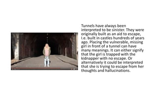 Tunnels have always been
interpreted to be sinister. They were
originally built as an aid to escape,
I.e. built in castles hundreds of years
ago. Placing the vulnerable, missing
girl in front of a tunnel can have
many meanings. It can either signify
that the girl is trapped with the
kidnapper with no escape. Or
alternatively it could be interpreted
that she is trying to escape from her
thoughts and hallucinations.
 