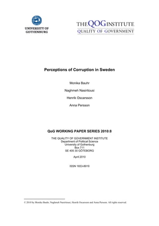 =
=
=
=
=
=
Perceptions of Corruption in Sweden
Monika Bauhr
Naghmeh Nasiritousi
Henrik Oscarsson
Anna Persson
=
=
=
=
=
=
QoG WORKING PAPER SERIES 2010:8=
=
THE QUALITY OF GOVERNMENT INSTITUTE
Department of Political Science
University of Gothenburg
Box 711
SE 405 30 GÖTEBORG
April 2010
ISSN 1653-8919
© 2010 by Monika Bauhr, Naghmeh Nasiritousi, Henrik Oscarsson and Anna Persson. All rights reserved.
 