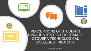 PERCEPTIONS OF STUDENTS
TOWARDS BTVTED PROGRAM OF
CEGUERA TECHNOLOGICAL
COLLEGES, IRIGA CITY
February 17, 2024
 