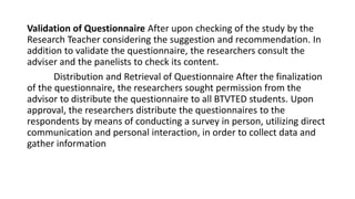 Validation of Questionnaire After upon checking of the study by the
Research Teacher considering the suggestion and recommendation. In
addition to validate the questionnaire, the researchers consult the
adviser and the panelists to check its content.
Distribution and Retrieval of Questionnaire After the finalization
of the questionnaire, the researchers sought permission from the
advisor to distribute the questionnaire to all BTVTED students. Upon
approval, the researchers distribute the questionnaires to the
respondents by means of conducting a survey in person, utilizing direct
communication and personal interaction, in order to collect data and
gather information
 