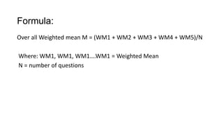 Formula:
Over all Weighted mean M = (WM1 + WM2 + WM3 + WM4 + WM5)/N
Where: WM1, WM1, WM1….WM1 = Weighted Mean
N = number of questions
 