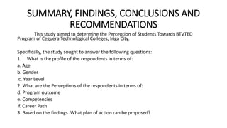 SUMMARY, FINDINGS, CONCLUSIONS AND
RECOMMENDATIONS
This study aimed to determine the Perception of Students Towards BTVTED
Program of Ceguera Technological Colleges, Iriga City.
Specifically, the study sought to answer the following questions:
1. What is the profile of the respondents in terms of:
a. Age
b. Gender
c. Year Level
2. What are the Perceptions of the respondents in terms of:
d. Program outcome
e. Competencies
f. Career Path
3. Based on the findings. What plan of action can be proposed?
 