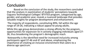 Conclusion
Based on the conclusion of the study, the researchers concluded
that the analysis in examination of students' perceptions towards
Ceguera Technological Colleges' BTVTED program, categorized by age,
gender, and academic year, reveals a nuanced landscape that provides
valuable insights for program development and enhancement.
The majority of respondents, constituting 89%, fall within the age
range of 19-26, indicating a robust appeal to young adults.
While this age group demonstrates a strong affinity for the program,
opportunities for expansion lie in actively engaging individuals aged 27-
36, thus broadening the program's demographic reach.
Noteworthy is the identified need for increased inclusivity among
participants aged 37-46 and 47 and above, emphasizing the
importance of creating an inclusive environment that caters to a
diverse age spectrum.
 
