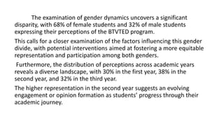 The examination of gender dynamics uncovers a significant
disparity, with 68% of female students and 32% of male students
expressing their perceptions of the BTVTED program.
This calls for a closer examination of the factors influencing this gender
divide, with potential interventions aimed at fostering a more equitable
representation and participation among both genders.
Furthermore, the distribution of perceptions across academic years
reveals a diverse landscape, with 30% in the first year, 38% in the
second year, and 32% in the third year.
The higher representation in the second year suggests an evolving
engagement or opinion formation as students’ progress through their
academic journey.
 