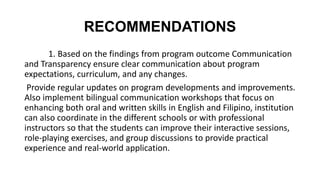 RECOMMENDATIONS
1. Based on the findings from program outcome Communication
and Transparency ensure clear communication about program
expectations, curriculum, and any changes.
Provide regular updates on program developments and improvements.
Also implement bilingual communication workshops that focus on
enhancing both oral and written skills in English and Filipino, institution
can also coordinate in the different schools or with professional
instructors so that the students can improve their interactive sessions,
role-playing exercises, and group discussions to provide practical
experience and real-world application.
 
