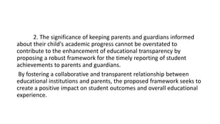 2. The significance of keeping parents and guardians informed
about their child's academic progress cannot be overstated to
contribute to the enhancement of educational transparency by
proposing a robust framework for the timely reporting of student
achievements to parents and guardians.
By fostering a collaborative and transparent relationship between
educational institutions and parents, the proposed framework seeks to
create a positive impact on student outcomes and overall educational
experience.
 
