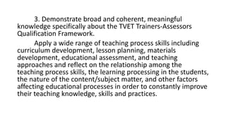 3. Demonstrate broad and coherent, meaningful
knowledge specifically about the TVET Trainers-Assessors
Qualification Framework.
Apply a wide range of teaching process skills including
curriculum development, lesson planning, materials
development, educational assessment, and teaching
approaches and reflect on the relationship among the
teaching process skills, the learning processing in the students,
the nature of the content/subject matter, and other factors
affecting educational processes in order to constantly improve
their teaching knowledge, skills and practices.
 