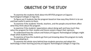 OBJECTIVE OF THE STUDY
To examine the students think about the BTVTED program at Ceguera
Technological Colleges in Iriga City.
To figure out if students like the program based on how easy they think it is to use
and how useful it seems to them.
To examine if the students' friends, teachers, and the people around them affect
what they think about the program.
to examine if the students' expectations about doing well and how much they
value the program for their studies and future careers impact their opinions.
To understand how the culture and history of Ceguera Technological Colleges might
shape what students think.
To examine of how the students go from just knowing about the program to really
liking and adopting it.
To examine the whole story behind how students perceive and adopt this
technology in their learning journey at Ceguera Technological Colleges in Iriga City.
 