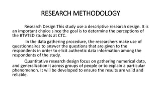 RESEARCH METHODOLOGY
Research Design This study use a descriptive research design. It is
an important choice since the goal is to determine the perceptions of
the BTVTED students at CTC.
In the data gathering procedure, the researchers make use of
questionnaires to answer the questions that are given to the
respondents in order to elicit authentic data information among the
respondents of the study.
Quantitative research design focus on gathering numerical data,
and generalization it across groups of people or to explain a particular
phenomenon. It will be developed to ensure the results are valid and
reliable.
 