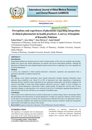 * Corresponding author: Nabeel Khan
E-mail address: bg48mz@student.sunderland.ac.uk
~ 222 ~
IJAMSCR |Volume 2 | Issue 3 | July-Sep - 2014
www.ijamscr.com
Research article
Perceptions and experiences of physicians regarding integration
of clinical pharmacists in health practices: A survey of hospitals
of Karachi, Pakistan
Nabeel Khan1,
*, Atta Abbas1, 2
, Ken McGarry1
, Sadaf Shahid3
1
Department of Pharmacy, Health and Well Being, Faculty of Applied Sciences, University
of Sunderland, England, United Kingdom
2
Department of Pharmacy Practice, Faculty of Pharmacy, Ziauddin University, Karachi,
Sindh, Pakistan
3
Faculty of Pharmacy, Ziauddin University, Karachi, Sindh, Pakistan.
ABSTRACT
Introduction
Drug-related problems are frequent and may result in reduced quality of life, and even morbidity and mortality.
Studies have shown that clinical pharmacists can identify and prevent drug-related problems. Although the
physicians in Pakistan like some underdeveloped countries seem to have an opposing view to the expanded role
of clinical pharmacists.
Method
A survey was conducted in which assessed physician’s interaction, experience and expectations from a
pharmacist especially in a patient-oriented role.
Results
The findings reveal limited interactions; those limited interactions included inquiring information about
particular drug availability only. About 80 to 90% of physicians have high expectations of pharmacists
indicating that they should be solely responsible for any medication related query and should be equipped with
extensive knowledge to tackle drug related problems effectively, however a higher % seem to disagree on
allowing a clinical pharmacist’s intervention within a patient profile, the physicians with less than 10 years
experience disagree on allowing them to be involved on the level of consultation regarding drug regimens or
other and work side by side with them as core members of healthcare team.
Conclusion
These mixed reviews indicate the lack of comfort of physicians in a clinical setting. There is increasing evidence
that participation and interventions of clinical pharmacists in health care positively influence clinical practice
yet the state of non recognition of clinical role of pharmacists in Pakistan still needs to be addressed in order to
win over physician confidence and comfort and can lead to better outcomes of patient’s health and consequently
improvement in the health care system of the country.
Keywords:Perception; Experience; Physician; Clinical Pharmacist; Karachi; Pakistan
INTRODUCTION
The legitimacy of expanded roles for pharmacists
with different status audiences has been studied in
many parts of the world, defining pharmacy as a
profession in transition characterized by
considerable ambiguity and uncertainty concerning
its status as a health care profession. Significant
changes have occurred within the profession of
International Journal of Allied Medical Sciences
and Clinical Research (IJAMSCR)
 