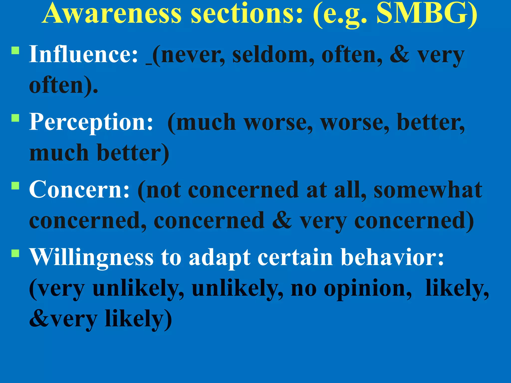Awareness sections: (e.g. SMBG)
 Influence: (never, seldom, often, & very
often).
 Perception: (much worse, worse, better,
much better)
 Concern: (not concerned at all, somewhat
concerned, concerned & very concerned)
 Willingness to adapt certain behavior:
(very unlikely, unlikely, no opinion, likely,
&very likely)
 