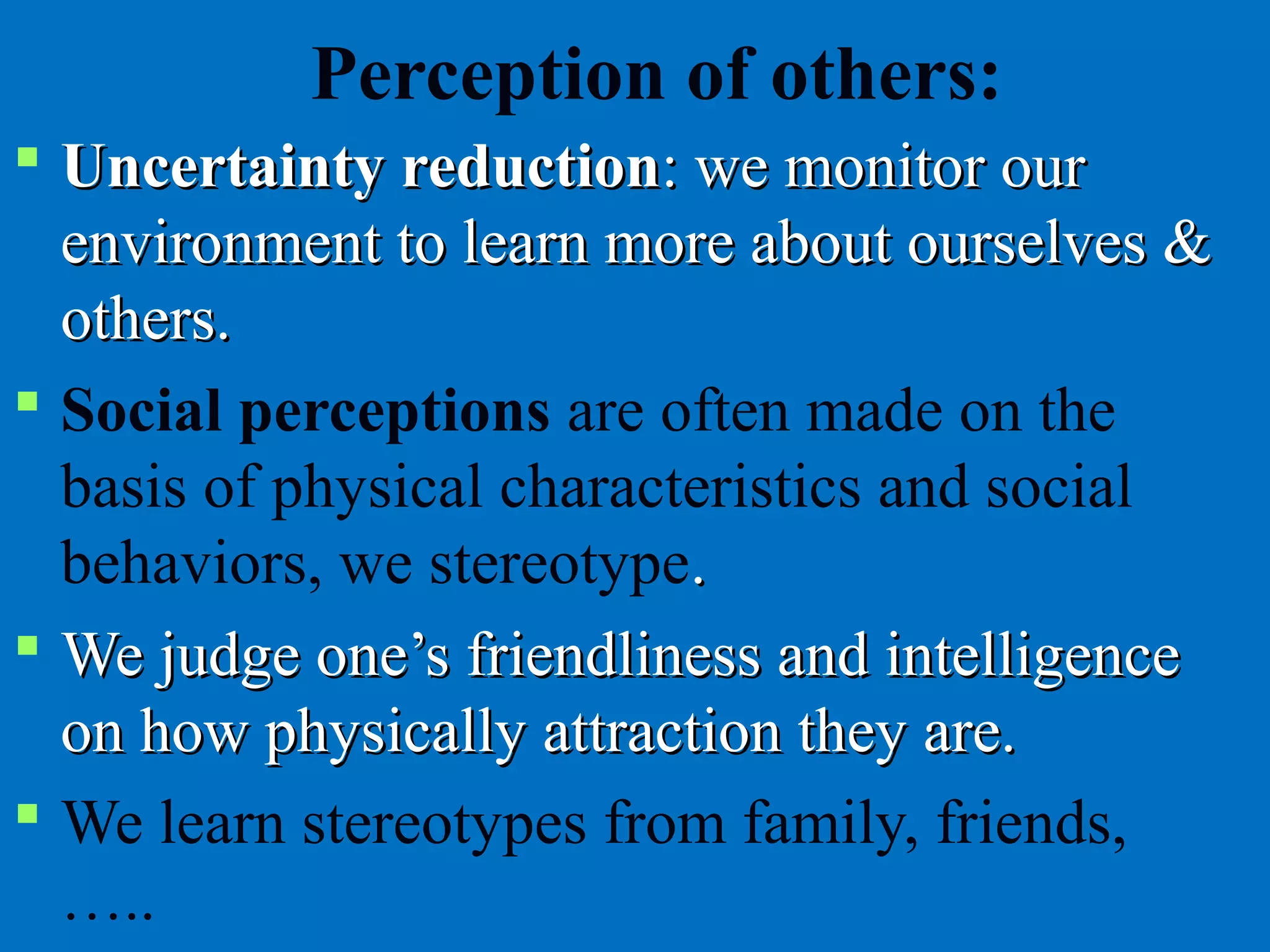 Perception of others:
 Uncertainty reductionUncertainty reduction: we monitor our: we monitor our
environment to learn more about ourselves &environment to learn more about ourselves &
others.others.
 Social perceptions are often made on the
basis of physical characteristics and social
behaviors, we stereotype..
 We judge one’s friendliness and intelligenceWe judge one’s friendliness and intelligence
on how physically attraction they are.on how physically attraction they are.
 We learn stereotypes from family, friends,
…..
 