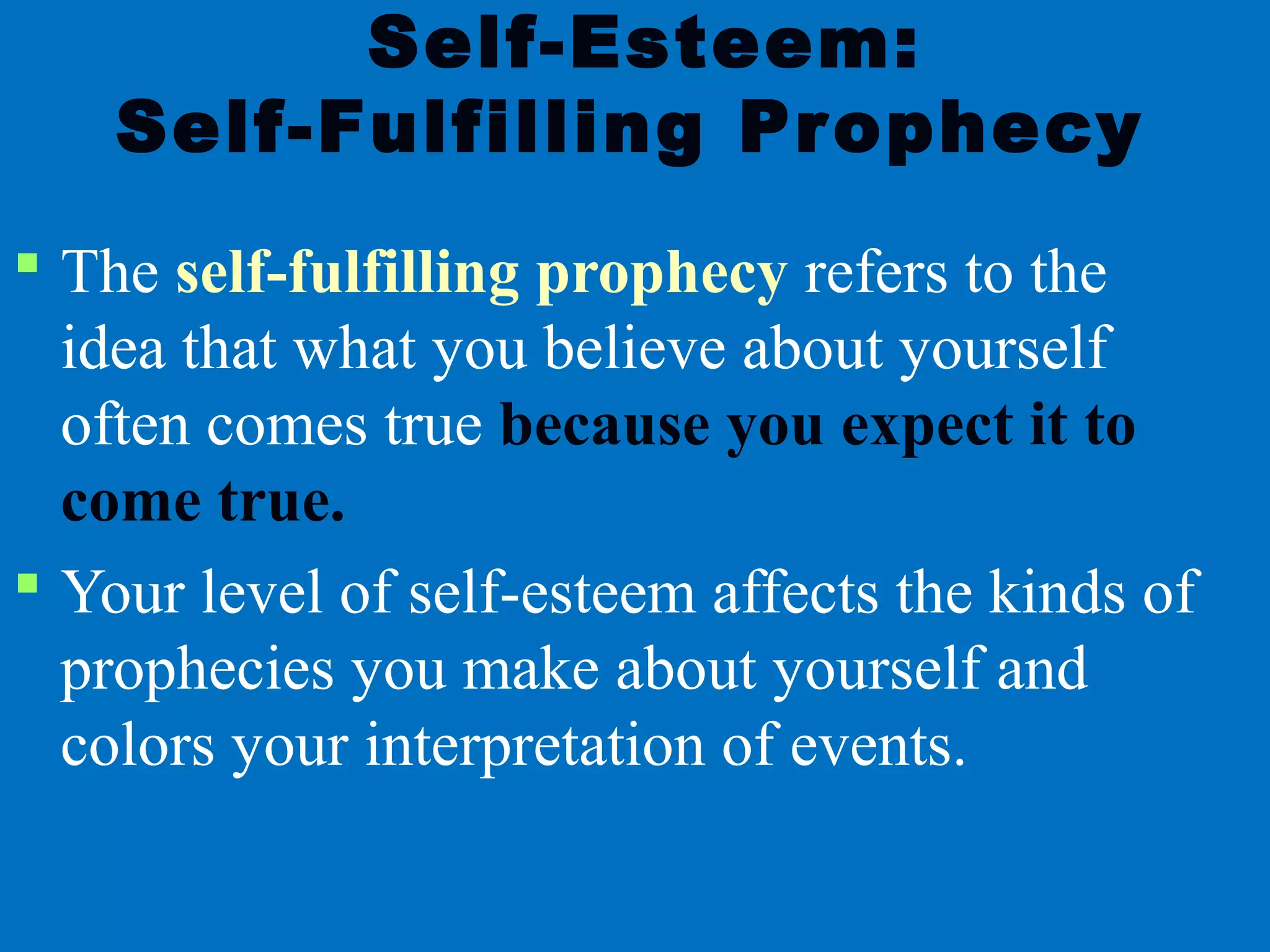 Self-Esteem:
Self-Fulfilling Prophecy
 The self-fulfilling prophecy refers to the
idea that what you believe about yourself
often comes true because you expect it to
come true.
 Your level of self-esteem affects the kinds of
prophecies you make about yourself and
colors your interpretation of events.
 