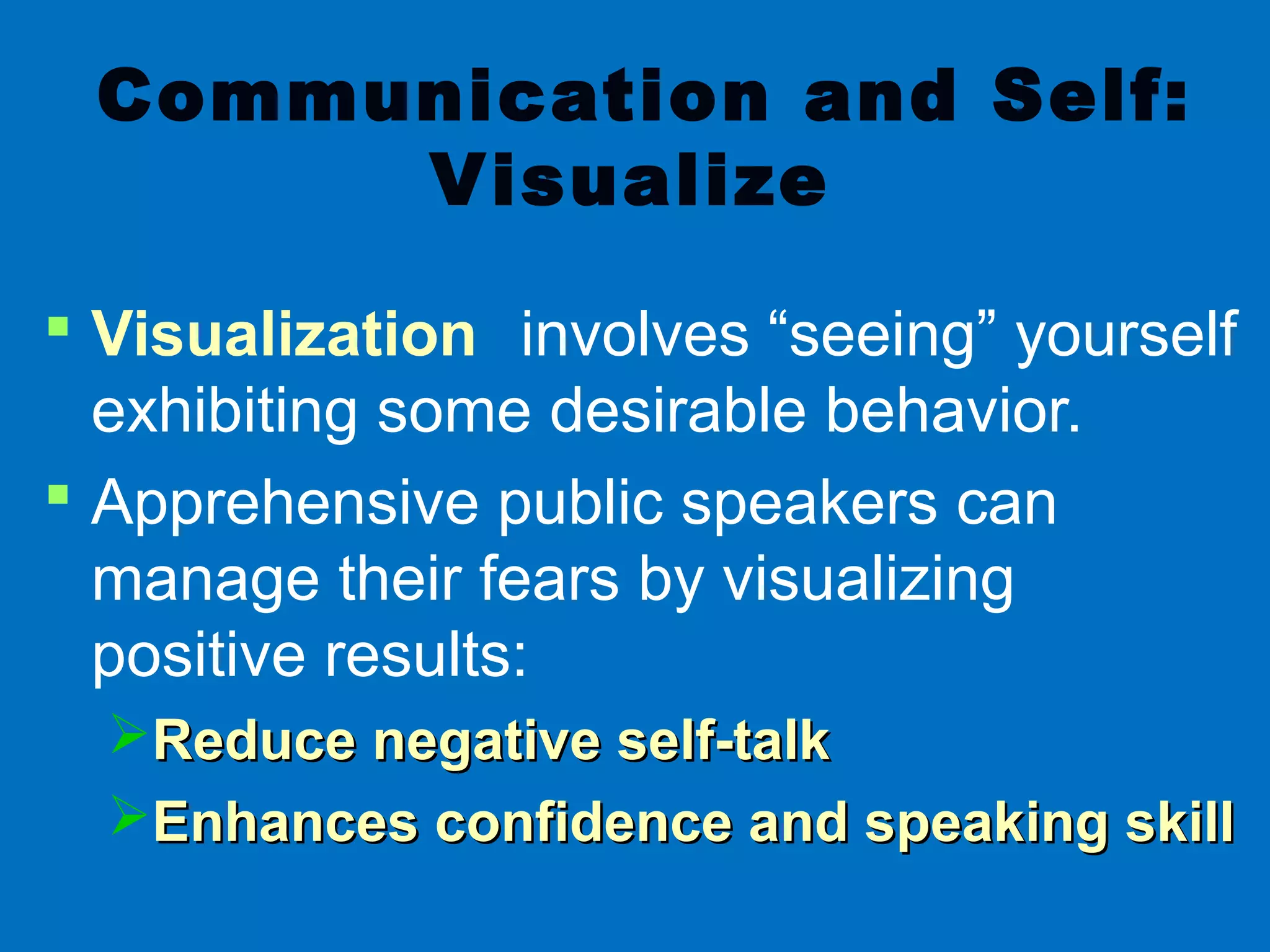Communication and Self:
Visualize
 Visualization involves “seeing” yourself
exhibiting some desirable behavior.
 Apprehensive public speakers can
manage their fears by visualizing
positive results:
Reduce negative self-talkReduce negative self-talk
Enhances confidence and speaking skillEnhances confidence and speaking skill
 