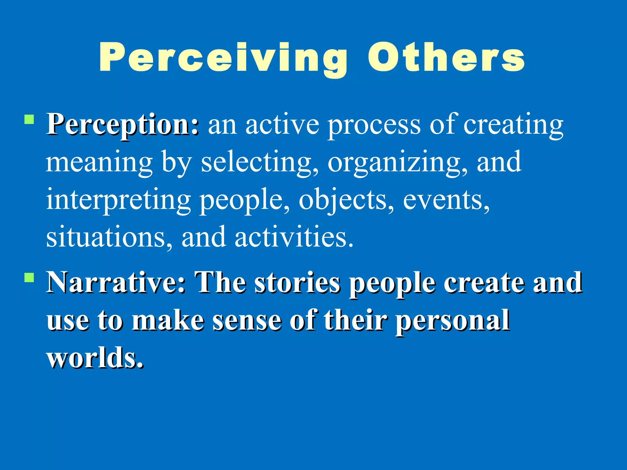 Perceiving Others
 Perception:Perception: an active process of creating
meaning by selecting, organizing, and
interpreting people, objects, events,
situations, and activities.
 Narrative: The stories people create andNarrative: The stories people create and
use to make sense of their personaluse to make sense of their personal
worlds.worlds.
 