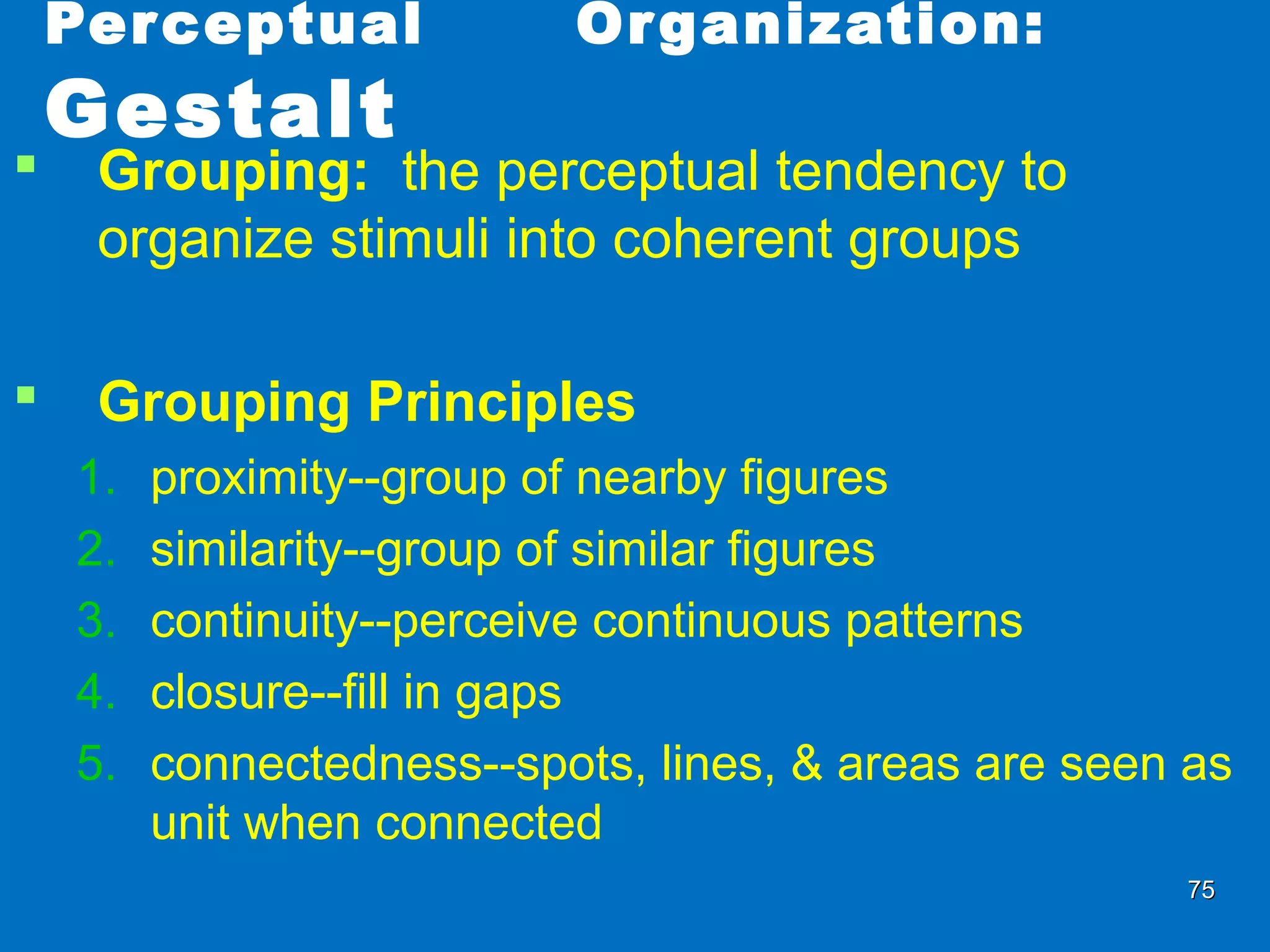 7575
Perceptual Organization:
Gestalt
 Grouping: the perceptual tendency to
organize stimuli into coherent groups
 Grouping Principles
1. proximity--group of nearby figures
2. similarity--group of similar figures
3. continuity--perceive continuous patterns
4. closure--fill in gaps
5. connectedness--spots, lines, & areas are seen as
unit when connected
 