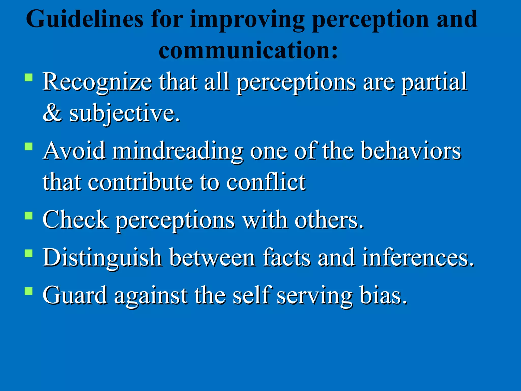 Guidelines for improving perception and
communication:
 Recognize that all perceptions are partialRecognize that all perceptions are partial
& subjective.& subjective.
 Avoid mindreading one of the behaviorsAvoid mindreading one of the behaviors
that contribute to conflictthat contribute to conflict
 Check perceptions with others.Check perceptions with others.
 Distinguish between facts and inferences.Distinguish between facts and inferences.
 Guard against the self serving biasGuard against the self serving bias..
 