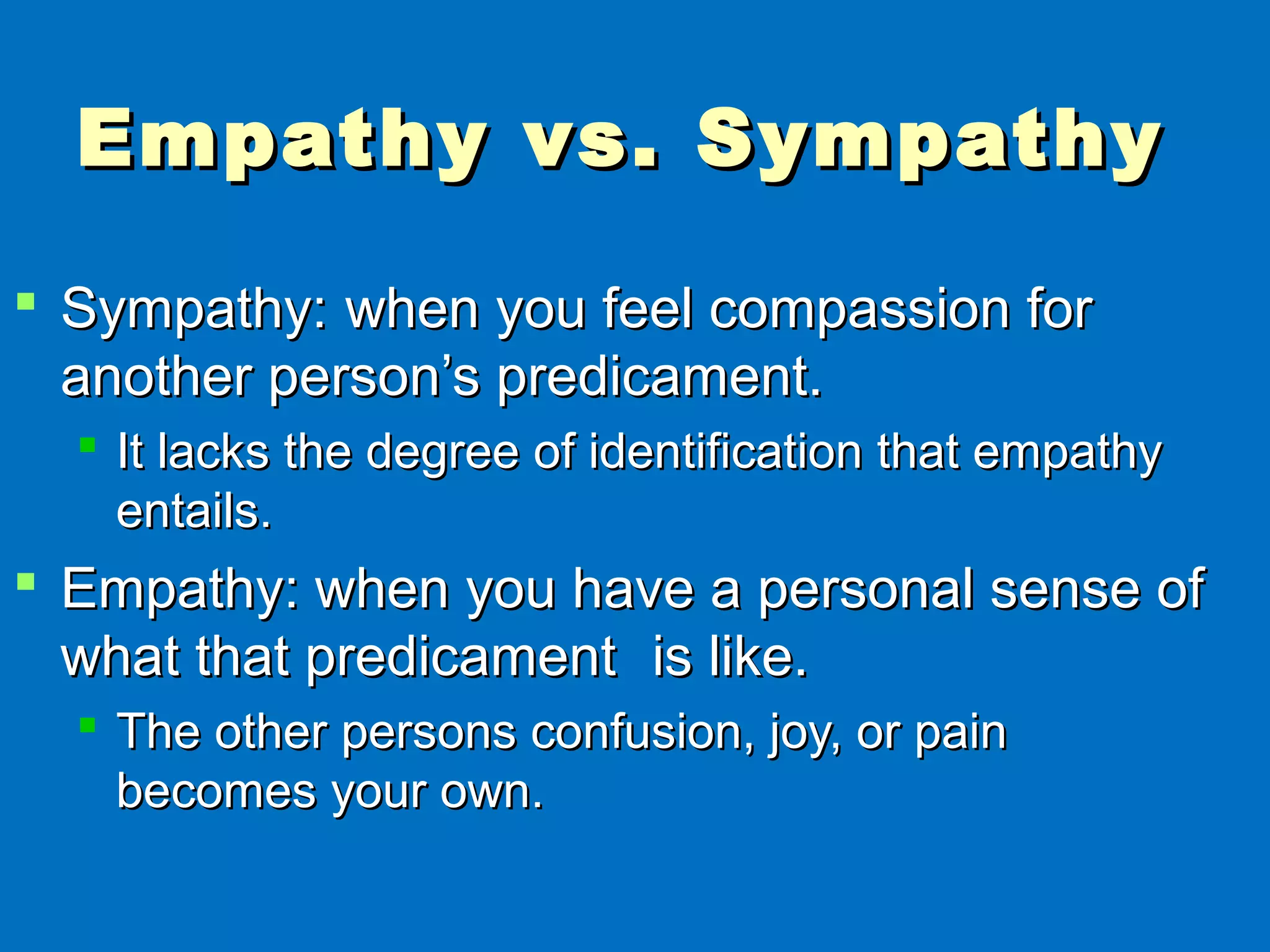 Empathy vs. SympathyEmpathy vs. Sympathy
 Sympathy:Sympathy: when you feel compassion forwhen you feel compassion for
another person’s predicament.another person’s predicament.
 It lacks the degree of identification that empathyIt lacks the degree of identification that empathy
entails.entails.
 Empathy: when you have a personal sense ofEmpathy: when you have a personal sense of
what that predicamentwhat that predicament is like.is like.
 The other persons confusion, joy, or painThe other persons confusion, joy, or pain
becomes your own.becomes your own.
 