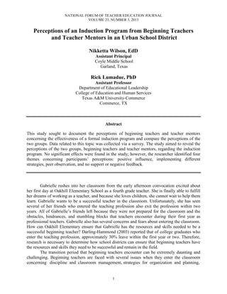 NATIONAL FORUM OF TEACHER EDUCATION JOURNAL
VOLUME 23, NUMBER 3, 2013
1
Perceptions of an Induction Program from Beginning Teachers
and Teacher Mentors in an Urban School District
Nikketta Wilson, EdD
Assistant Principal
Coyle Middle School
Garland, Texas
Rick Lumadue, PhD
Assistant Professor
Department of Educational Leadership
College of Education and Human Services
Texas A&M University-Commerce
Commerce, TX
Abstract
This study sought to document the perceptions of beginning teachers and teacher mentors
concerning the effectiveness of a formal induction program and compare the perceptions of the
two groups. Data related to this topic was collected via a survey. The study aimed to reveal the
perceptions of the two groups, beginning teachers and teacher mentors, regarding the induction
program. No significant effects were found in the study; however, the researcher identified four
themes concerning participants’ perceptions: positive influence, implementing different
strategies, peer observation, and no support or negative feedback.
Gabrielle rushes into her classroom from the early afternoon convocation excited about
her first day at Oakhill Elementary School as a fourth grade teacher. She is finally able to fulfill
her dreams of working as a teacher, and because she loves children, she cannot wait to help them
learn. Gabrielle wants to be a successful teacher in the classroom. Unfortunately, she has seen
several of her friends who entered the teaching profession also exit the profession within two
years. All of Gabrielle’s friends left because they were not prepared for the classroom and the
obstacles, hindrances, and stumbling blocks that teachers encounter during their first year as
professional teachers. Gabrielle also has several concerns and fears about entering the classroom.
How can Oakhill Elementary ensure that Gabrielle has the resources and skills needed to be a
successful beginning teacher? Darling-Hammond (2003) reported that of college graduates who
enter the teaching profession, approximately 30% leave within the first year or two. Therefore,
research is necessary to determine how school districts can ensure that beginning teachers have
the resources and skills they need to be successful and remain in the field.
The transition period that beginning teachers encounter can be extremely daunting and
challenging. Beginning teachers are faced with several issues when they enter the classroom
concerning discipline and classroom management, strategies for organization and planning,
 