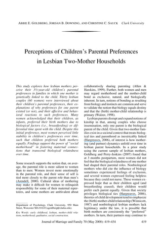ABBIE E. GOLDBERG, JORDAN B. DOWNING, AND CHRISTINE C. SAUCK Clark University
Perceptions of Children’s Parental Preferences
in Lesbian Two-Mother Households
This study explores how lesbian mothers per-
ceive their 3½-year-old children’s parental
preferences in families in which one mother is
genetically linked to the child. Thirty lesbian
couples (60 women) were interviewed about
their children’s parental preferences, their ex-
planations of why preferences for one parent
existed (or not), and their affective and behav-
ioral reactions to such preferences. Many
women acknowledged that their children, as
infants, preferred their birth mothers due to
biological factors (i.e., breastfeeding) or dif-
ferential time spent with the child. Despite this
initial preference, most women perceived little
stability in children’s preferences over time,
such that children preferred both mothers
equally. Findings support the power of ‘‘social
motherhood’’ in fostering maternal connec-
tions that transcend biological relatedness
over time.
Some research supports the notion that, on aver-
age, the parental role is more salient to women
than to men: Women invest more emotionally
in the parental role, and their sense of self is
tied more closely to the parent role than men’s
(Arendell, 2000). Cultural ideas of mothering
may make it difﬁcult for women to relinquish
responsibility for some of their maternal reper-
toires, and some mothers are ambivalent about
collaboratively sharing parenting (Allen &
Hawkins, 1999). Further, both women and men
may regard motherhood and the mother-child
bond as exclusive, natural, and biologically
inherent. In turn, notions of bonding as resulting
from biology and instincts are common and serve
to validate the notion that biology equals destiny
and that the (birth) mother-child relationship is
primary (Walzer, 1998).
Lesbian parents disrupt and expand notions of
kinship in that, among couples who choose
insemination, only one parent is the biological
parent of the child. Given that two-mother fam-
ilies exist in a societal context that treats biolog-
ical ties and parenthood as inextricably linked
(Hargreaves, 2006), of interest is how mother-
ing (and partner) dynamics unfold over time in
lesbian parent households. In a prior study
using the current sample of lesbian mothers,
Goldberg and Perry-Jenkins (2007) found that
at 3 months postpartum, most women did not
feel that the biological relatedness of one mother
had shaped their parental roles. Nonbiological
mothers who did cite the inﬂuence of biology
sometimes experienced feelings of exclusion,
and several women expressed feeling helpless
because they could not nurse. These women ex-
pressed hope that as their children aged (and
breastfeeding ceased), their children would
prefer each parent equally. Given that society
privileges biological ties (Hargreaves, 2006),
theories of child development tend to emphasize
the (birth) mother-child relationship (Winnicott,
1987) and nonbiological lesbian mothers lack
legitimacy under the law, it is possible that
birth mothers are consistently the ‘‘preferred’’
mothers. In turn, their partners may continue to
Department of Psychology, Clark University, 950 Main
Street, Worcester MA 01610 (agoldberg@clarku.edu).
Key Words: early childhood, lesbian, mother-child rela-
tions, motherhood, qualitative, social construction.
Journal of Marriage and Family 70 (May 2008): 419–434 419
 