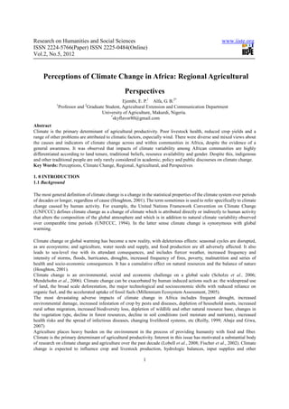Research on Humanities and Social Sciences                                                             www.iiste.org
ISSN 2224-5766(Paper) ISSN 2225-0484(Online)
Vol.2, No.5, 2012



     Perceptions of Climate Change in Africa: Regional Agricultural
                                                  Perspectives
                                                 Ejembi, E. P.1 Alfa, G. B.2*
            1                2
                Professor and Graduate Student, Agricultural Extension and Communication Department
                                     University of Agriculture, Makurdi, Nigeria.
                                          *
                                            skyflavor80@gmail.com
Abstract
Climate is the primary determinant of agricultural productivity. Poor livestock health, reduced crop yields and a
range of other problems are attributed to climatic factors, especially wind. There were diverse and mixed views about
the causes and indicators of climate change across and within communities in Africa, despite the evidence of a
general awareness. It was observed that impacts of climate variability among African communities are highly
differentiated according to land tenure, traditional beliefs, resource availability and gender. Despite this, indigenous
and other traditional people are only rarely considered in academic, policy and public discourses on climate change.
Key Words: Perceptions, Climate Change, Regional, Agricultural, and Perspectives

1. 0 INTRODUCTION
1.1 Background

The most general definition of climate change is a change in the statistical properties of the climate system over periods
of decades or longer, regardless of cause (Houghton, 2001). The term sometimes is used to refer specifically to climate
change caused by human activity. For example, the United Nations Framework Convention on Climate Change
(UNFCCC) defines climate change as a change of climate which is attributed directly or indirectly to human activity
that alters the composition of the global atmosphere and which is in addition to natural climate variability observed
over comparable time periods (UNFCCC, 1994). In the latter sense climate change is synonymous with global
warming.

Climate change or global warming has become a new reality, with deleterious effects: seasonal cycles are disrupted,
as are ecosystems; and agriculture, water needs and supply, and food production are all adversely affected. It also
leads to sea-level rise with its attendant consequences, and includes fiercer weather, increased frequency and
intensity of storms, floods, hurricanes, droughts, increased frequency of fires, poverty, malnutrition and series of
health and socio-economic consequences. It has a cumulative effect on natural resources and the balance of nature
(Houghton, 2001).
Climate change is an environmental, social and economic challenge on a global scale (Scholze et al., 2006;
Mendelsohn et al., 2006). Climate change can be exacerbated by human induced actions such as: the widespread use
of land, the broad scale deforestation, the major technological and socioeconomic shifts with reduced reliance on
organic fuel, and the accelerated uptake of fossil fuels (Millennium Ecosystem Assessment, 2005).
The most devastating adverse impacts of climate change in Africa includes frequent drought, increased
environmental damage, increased infestation of crop by pests and diseases, depletion of household assets, increased
rural urban migration, increased biodiversity loss, depletion of wildlife and other natural resource base, changes in
the vegetation type, decline in forest resources, decline in soil conditions (soil moisture and nutrients), increased
health risks and the spread of infectious diseases, changing livelihood systems, etc (Reilly, 1999; Abaje and Giwa,
2007)
Agriculture places heavy burden on the environment in the process of providing humanity with food and fiber.
Climate is the primary determinant of agricultural productivity. Interest in this issue has motivated a substantial body
of research on climate change and agriculture over the past decade (Lobell et al., 2008; Fischer et al., 2002). Climate
change is expected to influence crop and livestock production, hydrologic balances, input supplies and other

                                                            1
 