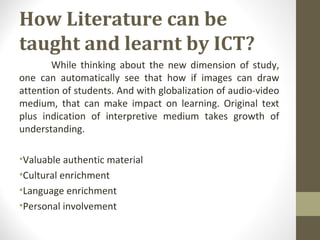 How Literature can be
taught and learnt by ICT?
While thinking about the new dimension of study,
one can automatically see that how if images can draw
attention of students. And with globalization of audio-video
medium, that can make impact on learning. Original text
plus indication of interpretive medium takes growth of
understanding.
•Valuable authentic material
•Cultural enrichment
•Language enrichment
•Personal involvement
 