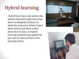 Hybrid learning
• Hybrid learning is one where the
whole classroom experience has
been re-designed to focus on
what the instructor thinks is best
done online and what is best
done face-to-face; in hybrid
learning students may spend 50
per cent or more of their time
learning online.
 
