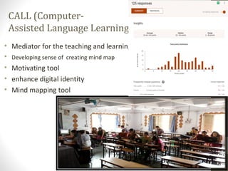 CALL (Computer-
Assisted Language Learning)
• Mediator for the teaching and learning
• Developing sense of creating mind map
• Motivating tool
• enhance digital identity
• Mind mapping tool
 