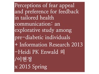 Perceptions of fear appeal
and preference for feedback
in tailored health
communication: an
explorative study among
pre-diabetic individuals
+ Information Research 2013
-Heidi PK Enwald 외
/이현정
x 2015 Spring
 